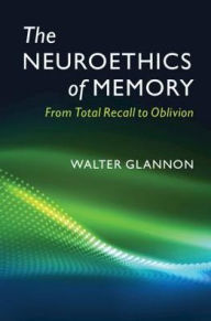 Title: The Neuroethics of Memory: From Total Recall to Oblivion, Author: Walter  Glannon