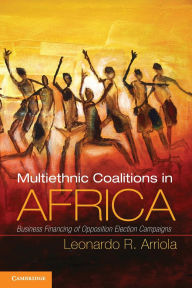 Title: Multi-Ethnic Coalitions in Africa: Business Financing of Opposition Election Campaigns, Author: Leonardo R. Arriola
