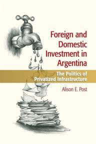 Title: Foreign and Domestic Investment in Argentina: The Politics of Privatized Infrastructure, Author: Alison E. Post