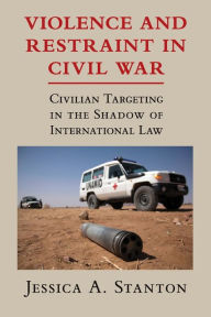 Title: Violence and Restraint in Civil War: Civilian Targeting in the Shadow of International Law, Author: Jessica A. Stanton