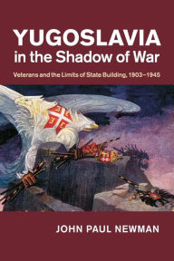 Title: Yugoslavia in the Shadow of War: Veterans and the Limits of State Building, 1903-1945, Author: John Paul Newman