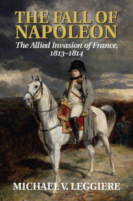 Title: The Fall of Napoleon: Volume 1, The Allied Invasion of France, 1813-1814, Author: Michael V. Leggiere