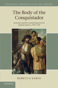 Title: The Body of the Conquistador: Food, Race and the Colonial Experience in Spanish America, 1492-1700, Author: Rebecca  Earle