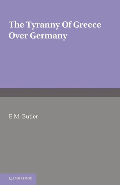 The Tyranny of Greece over Germany: A Study of the Influence Exercised by Greek Art and Poetry over the Great German Writers of the Eighteenth, Nineteenth and Twentieth Centuries