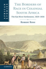 Title: The Borders of Race in Colonial South Africa: The Kat River Settlement, 1829-1856, Author: Robert Ross