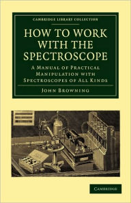 Title: How to Work with the Spectroscope: A Manual of Practical Manipulation with Spectroscopes of All Kinds., Author: John Browning