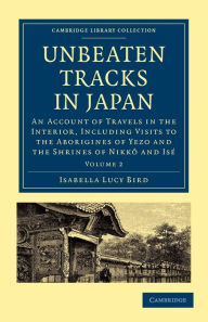 Title: Unbeaten Tracks in Japan: Volume 2: An Account of Travels in the Interior, Including Visits to the Aborigines of Yezo and the Shrines of Nikkô and Isé, Author: Isabella Lucy Bird