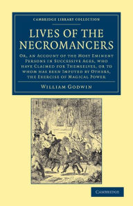 Title: Lives of the Necromancers: Or, an Account of the Most Eminent Persons in Successive Ages, Who Have Claimed for Themselves, or to Whom Has Been Imputed by Others, the Exercise of Magical Power, Author: William Godwin