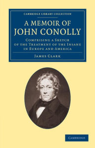 Title: A Memoir of John Conolly, M.D., D.C.L: Comprising a Sketch of the Treatment of the Insane in Europe and America, Author: James Clark