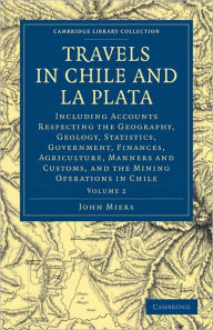 Title: Travels in Chile and La Plata: Including Accounts Respecting the Geography, Geology, Statistics, Government, Finances, Agriculture, Manners and Customs, and the Mining Operations in Chile, Author: John Miers