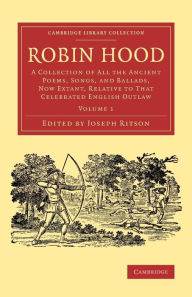 Title: Robin Hood: Volume 1: A Collection of All the Ancient Poems, Songs, and Ballads, Now Extant, Relative to that Celebrated English Outlaw, Author: Joseph Ritson