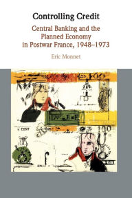 Title: Controlling Credit: Central Banking and the Planned Economy in Postwar France, 1948-1973, Author: Eric Monnet