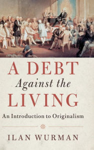 Title: A Debt Against the Living: An Introduction to Originalism, Author: Ilan Wurman