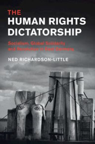 Title: The Human Rights Dictatorship: Socialism, Global Solidarity and Revolution in East Germany, Author: Ned Richardson-Little