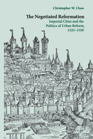 Title: The Negotiated Reformation: Imperial Cities and the Politics of Urban Reform, 1525-1550, Author: Christopher W. Close