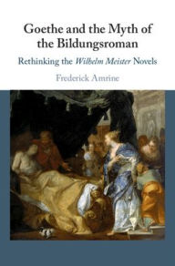 Title: Goethe and the Myth of the Bildungsroman: Rethinking the Wilhelm Meister Novels, Author: Frederick Amrine