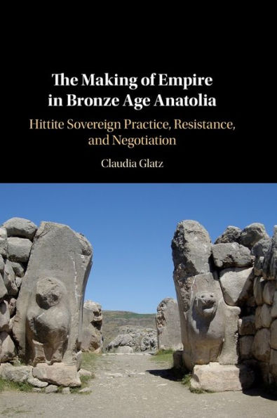 The Making of Empire in Bronze Age Anatolia: Hittite Sovereign Practice, Resistance, and Negotiation
