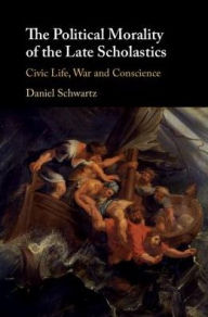 Title: The Political Morality of the Late Scholastics: Civic Life, War and Conscience, Author: Daniel Schwartz