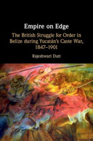 Title: Empire on Edge: The British Struggle for Order in Belize during Yucatan's Caste War, 1847-1901, Author: Rajeshwari Dutt
