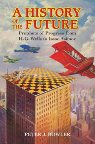 Title: A History of the Future: Prophets of Progress from H. G. Wells to Isaac Asimov, Author: Peter J. Bowler