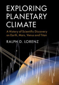Title: Exploring Planetary Climate: A History of Scientific Discovery on Earth, Mars, Venus and Titan, Author: Ralph D. Lorenz
