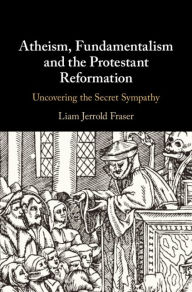 Title: Atheism, Fundamentalism and the Protestant Reformation: Uncovering the Secret Sympathy, Author: Liam Jerrold Fraser