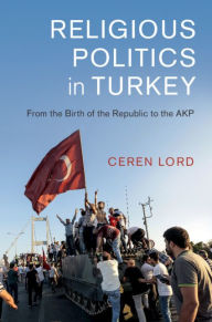 Title: Religious Politics in Turkey: From the Birth of the Republic to the AKP, Author: Ceren Lord