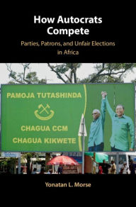 Title: How Autocrats Compete: Parties, Patrons, and Unfair Elections in Africa, Author: Yonatan L. Morse