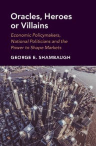 Title: Oracles, Heroes or Villains: Economic Policymakers, National Politicians and the Power to Shape Markets, Author: George E. Shambaugh