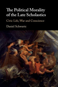 Title: The Political Morality of the Late Scholastics: Civic Life, War and Conscience, Author: Daniel Schwartz