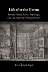 Title: Life after the Harem: Female Palace Slaves, Patronage and the Imperial Ottoman Court, Author: Betïl Ipsirli Argit