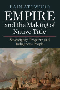 Title: Empire and the Making of Native Title: Sovereignty, Property and Indigenous People, Author: Bain Attwood