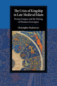 Title: The Crisis of Kingship in Late Medieval Islam: Persian Emigres and the Making of Ottoman Sovereignty, Author: Christopher Markiewicz