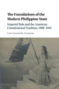 Title: The Foundations of the Modern Philippine State: Imperial Rule and the American Constitutional Tradition in the Philippine Islands, 1898-1935, Author: Leia Castañeda Anastacio