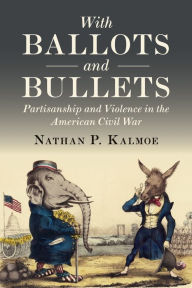 Title: With Ballots and Bullets: Partisanship and Violence in the American Civil War, Author: Nathan P. Kalmoe