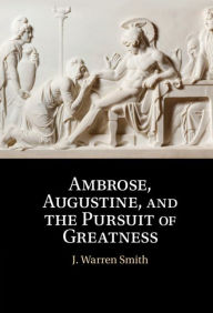 Title: Ambrose, Augustine, and the Pursuit of Greatness, Author: J. Warren Smith