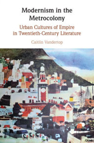 Title: Modernism in the Metrocolony: Urban Cultures of Empire in Twentieth-Century Literature, Author: Caitlin Vandertop