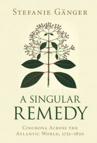 Title: A Singular Remedy: Cinchona Across the Atlantic World, 1751-1820, Author: Stefanie Gänger