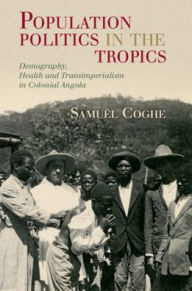 Title: Population Politics in the Tropics: Demography, Health and Transimperialism in Colonial Angola, Author: Samuël Coghe