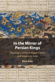 Title: In the Mirror of Persian Kings: The Origins of Perso-Islamic Courts and Empires in India, Author: Blain Auer