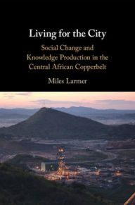 Title: Living for the City: Social Change and Knowledge Production in the Central African Copperbelt, Author: Miles Larmer