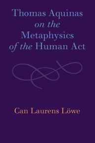 Title: Thomas Aquinas on the Metaphysics of the Human Act, Author: Can Laurens Löwe