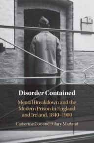 Title: Disorder Contained: Mental Breakdown and the Modern Prison in England and Ireland, 1840 - 1900, Author: Catherine Cox
