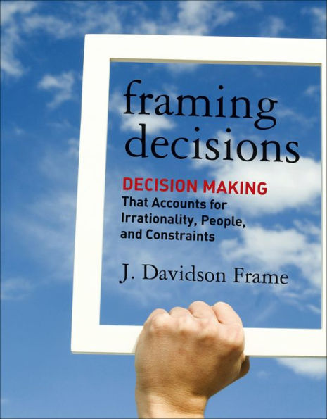 Framing Decisions: Decision-Making that Accounts for Irrationality, People and Constraints / Edition 1