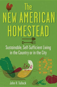 Title: The New American Homestead: Sustainable, Self-Sufficient Living in the Country or in the City, Author: John H. Tullock