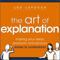 Title: The Art of Explanation: Making your Ideas, Products, and Services Easier to Understand, Author: Lee LeFever