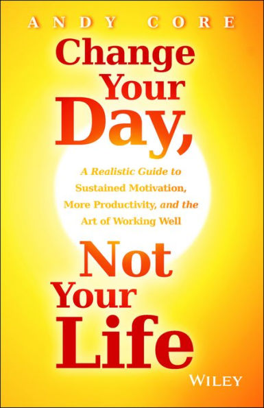 Change Your Day, Not Your Life: A Realistic Guide to Sustained Motivation, More Productivity and the Art Of Working Well