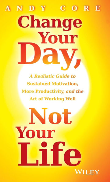 Change Your Day, Not Your Life: A Realistic Guide to Sustained Motivation, More Productivity and the Art of Working Well