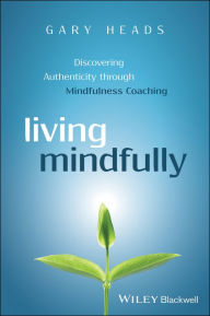 Title: Living Mindfully: Discovering Authenticity through Mindfulness Coaching / Edition 1, Author: Gary Heads