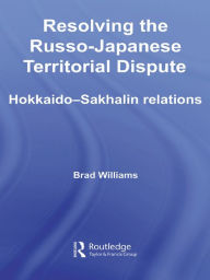Title: Resolving the Russo-Japanese Territorial Dispute: Hokkaido-Sakhalin Relations, Author: Brad Williams
